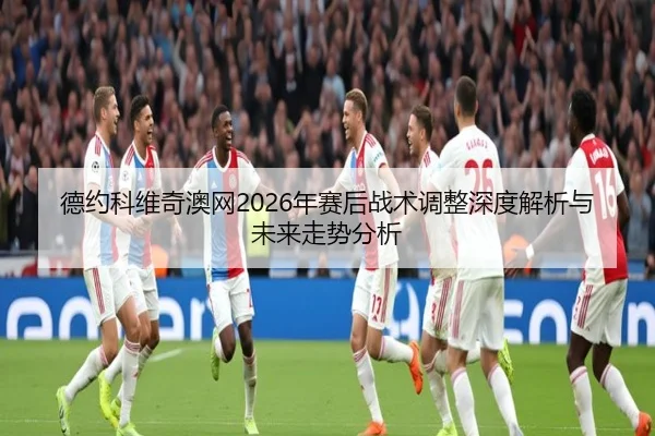 德约科维奇澳网2026年赛后战术调整深度解析与未来走势分析